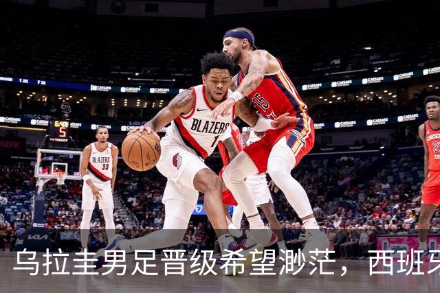 乌拉圭男足晋级希望渺茫，西班牙男足争取出线机会！