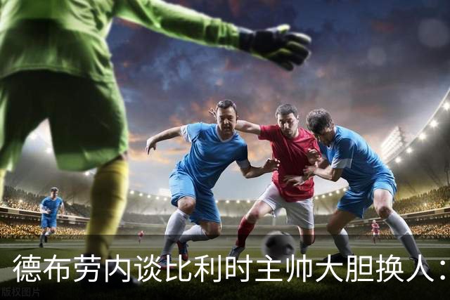 德布劳内谈比利时主帅大胆换人：你不得不服，事实证明他是对的